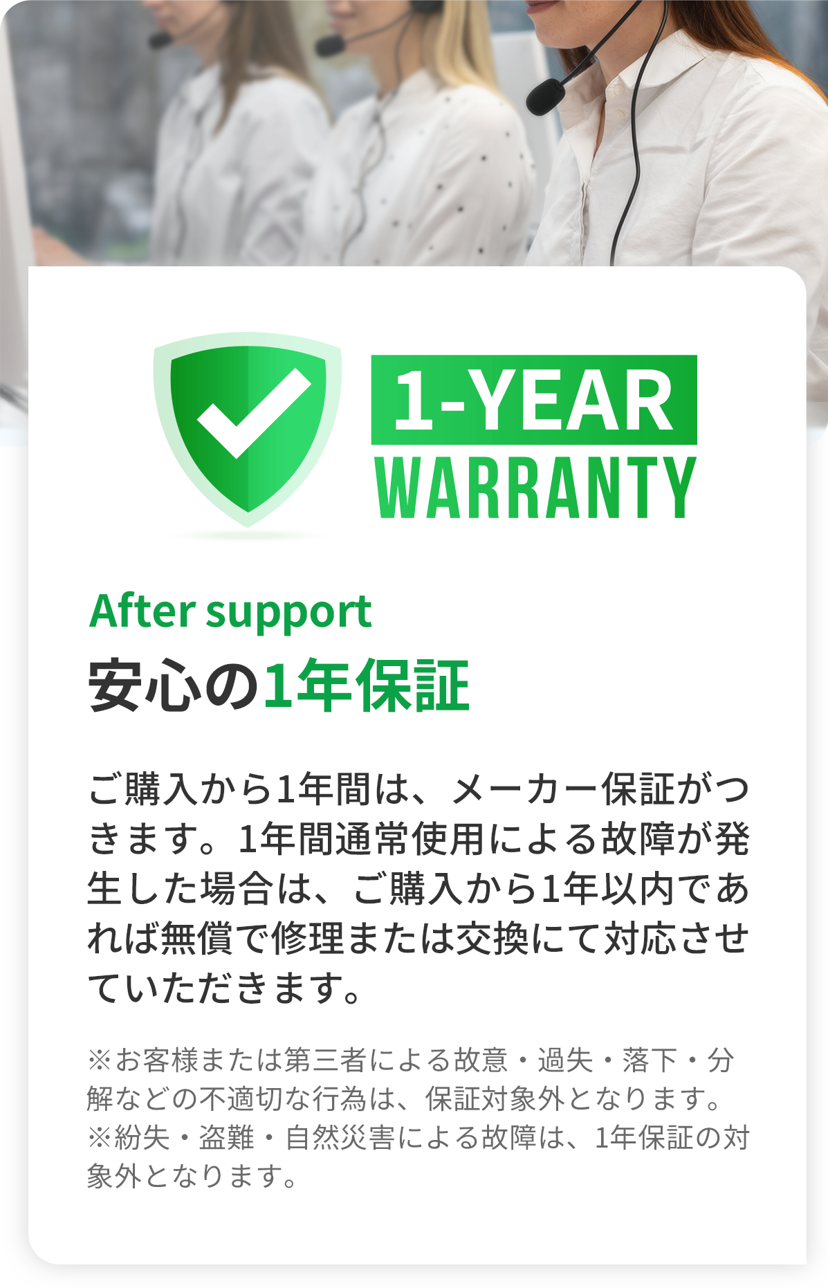 After support 安心の1年保証 -ご購入から1年間は、メーカー保証がつきます。1年間通常使用による故障が発生した場合は、ご購入から1年以内であれば無償で修理または交換にて対応させていただきます。（※お客様または第三者による故意・過失・落下・分解などの不適切な行為は、保証対象外となります。※紛失・盗難・自然災害による故障は、1年保証の対象外となります。）