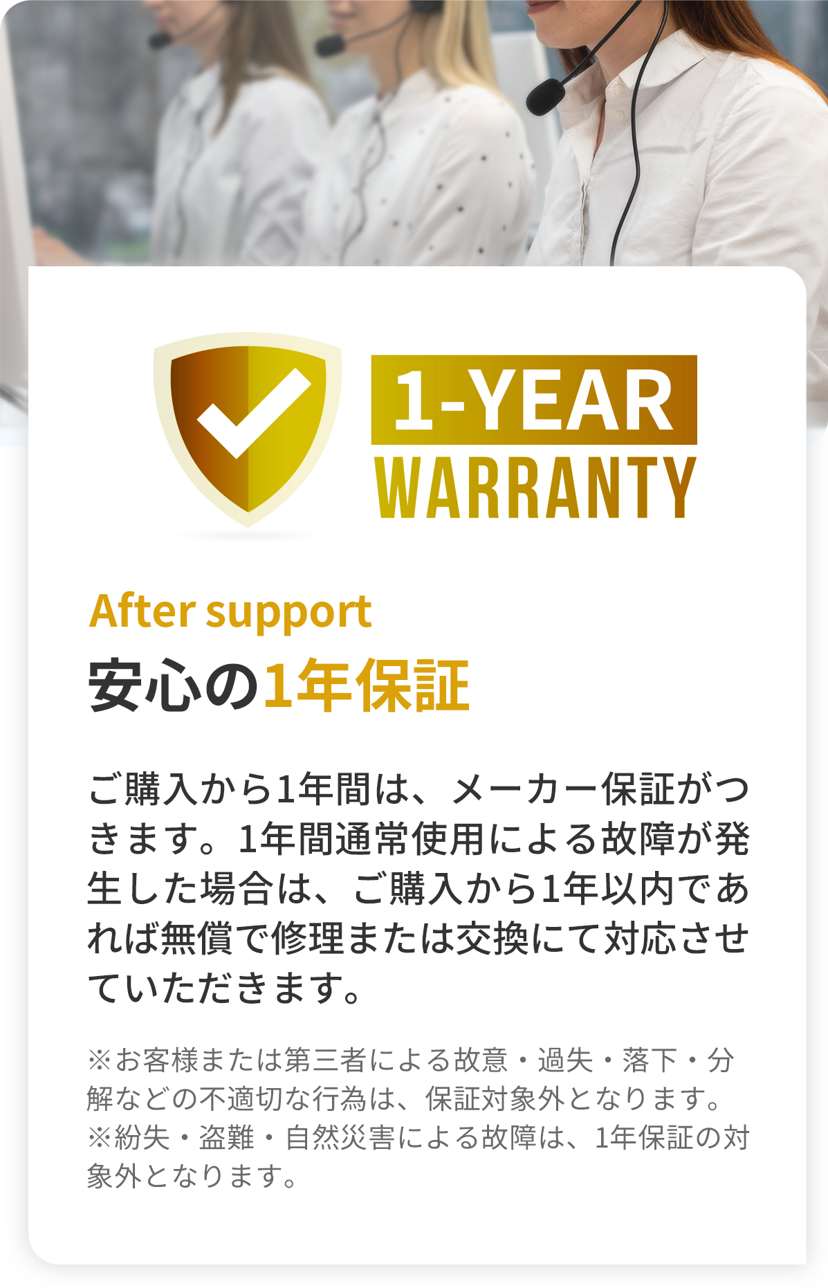 After support 安心の1年保証 -ご購入から1年間は、メーカー保証がつきます。1年間通常使用による故障が発生した場合は、ご購入から1年以内であれば無償で修理または交換にて対応させていただきます。（※お客様または第三者による故意・過失・落下・分解などの不適切な行為は、保証対象外となります。※紛失・盗難・自然災害による故障は、1年保証の対象外となります。）