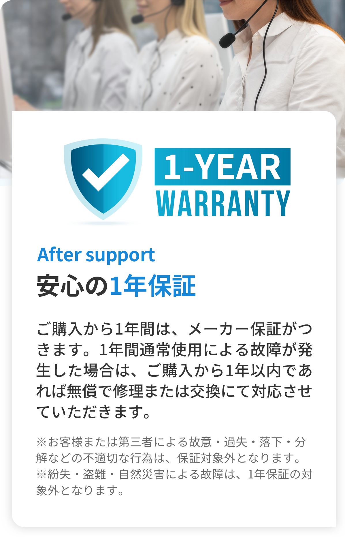 After support 安心の1年保証 -ご購入から1年間は、メーカー保証がつきます。1年間通常使用による故障が発生した場合は、ご購入から1年以内であれば無償で修理または交換にて対応させていただきます。（※お客様または第三者による故意・過失・落下・分解などの不適切な行為は、保証対象外となります。※紛失・盗難・自然災害による故障は、1年保証の対象外となります。）