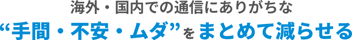 海外・国内での通信にありがちな 手間・不安・ムダをまとめて減らせる