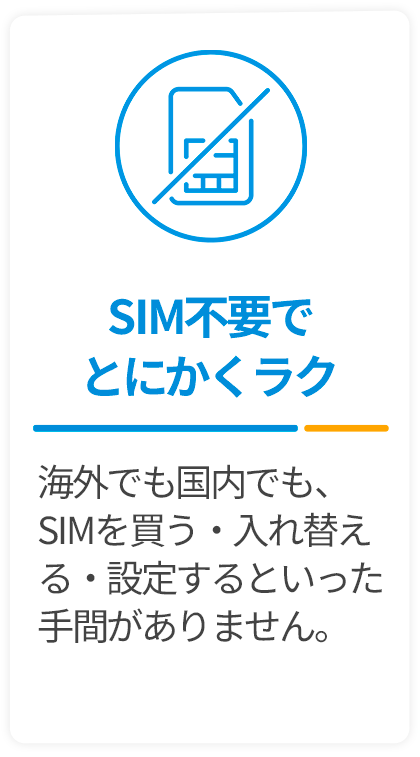 SIM不要でとにかくラク-海外でも国内でも、SIMを買う・入れ替える・設定するといった手間がありません。