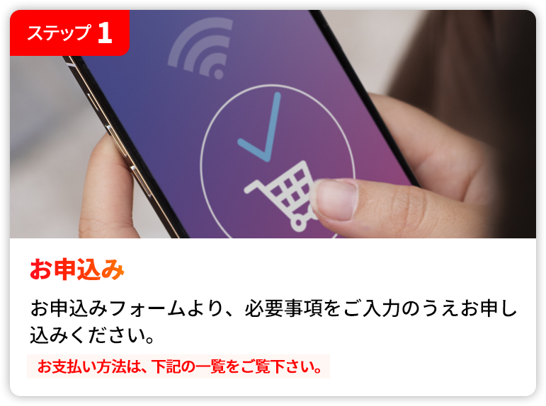STEP1 お申込み | お申込みフォームより、必要事項をご入力のうえお申し込みください。