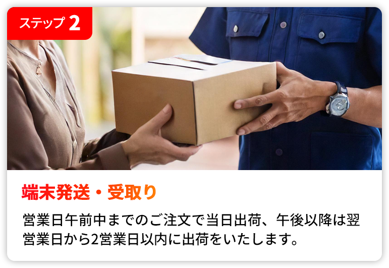 STEP2 端末発送・受取り | 営業日午前中までのご注文で当日出荷、午後以降は翌営業日から2営業日以内に出荷をいたします。