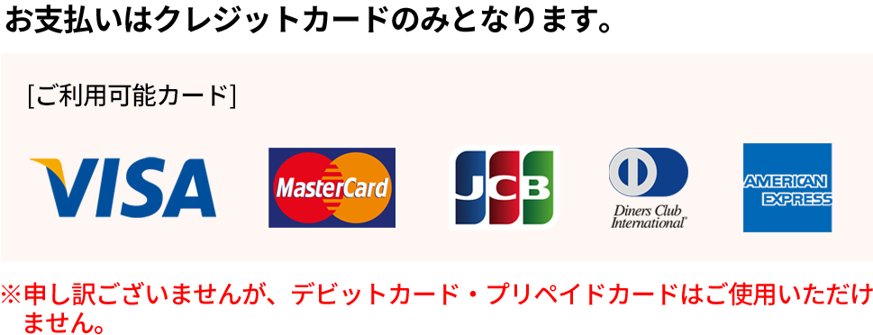 お支払いはクレジットカードのみとなります。 | ご利用可能カード VIA MASTER JCB AMERICANEXPRESS Dinders Club International | ※申し訳ございませんが、デビットカード・プリペイドカードはご使用いただけません。