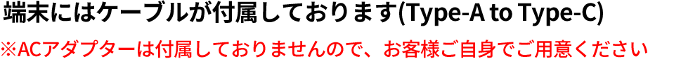 端末にはケーブルが付属しております(Type-A to Type-C)※ACアダプターは付属しておりませんので、お客様ご自身でご用意ください