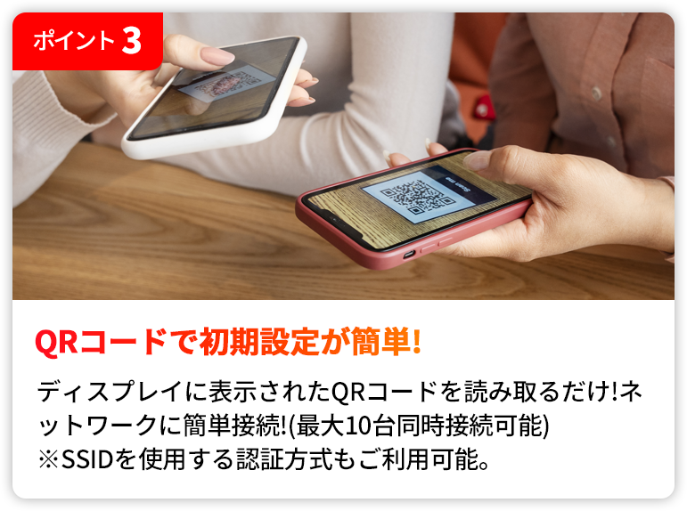 QRコードで初期設定が簡単! | ディスプレイに表示されたQRコードを読み取るだけ!ネットワークに簡単接続!(最大10台同時接続可能)※SSIDを使用する認証方式もご利用いただけます。)
