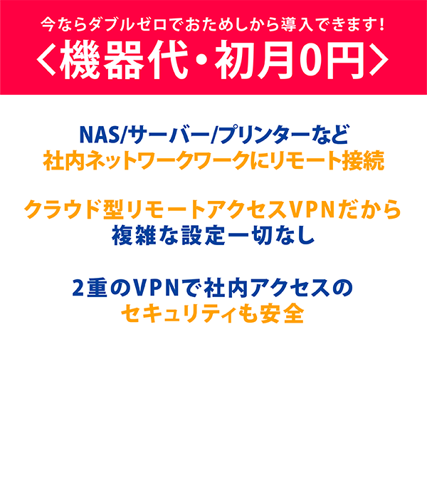 今ならダブルゼロ<機器代・初月0円>でおためしから導入できます！,NAS/サーバー/プリンターなど社内ネットワークにリモート接続,クラウド型リモートアクセスVPNだから複雑な設定一切なし,2重のVPNで社内アクセスのセキュリティも安全